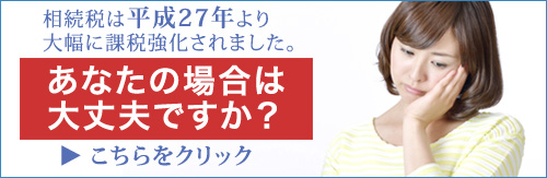 相続税は平成27年より大幅に課税強化されました。あなたの場合は大丈夫ですか？